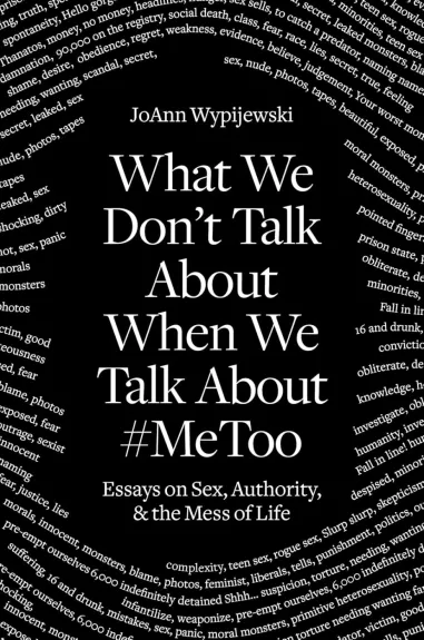 What We Don't Talk About When We Talk About #MeToo: Essays on Sex, Authority & the Mess of Life